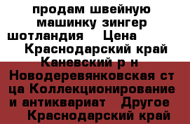 продам швейную машинку зингер шотландия  › Цена ­ 50 000 - Краснодарский край, Каневский р-н, Новодеревянковская ст-ца Коллекционирование и антиквариат » Другое   . Краснодарский край